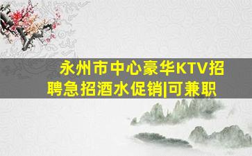 永州市中心豪华KTV招聘急招酒水促销|可兼职
